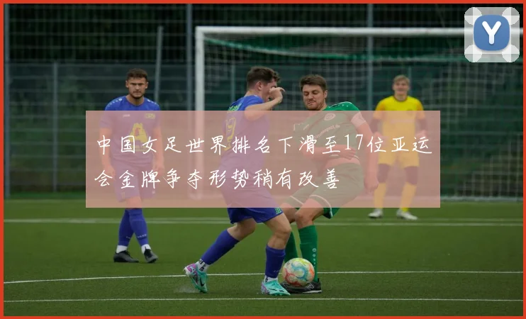 中国女足世界排名下滑至17位亚运会金牌争夺形势稍有改善