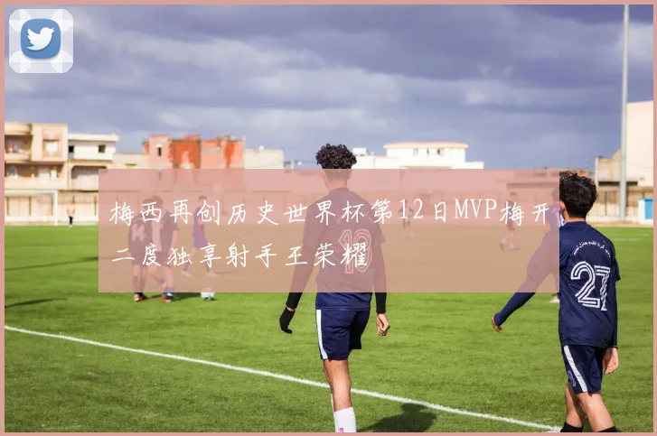 梅西再创历史世界杯第12日MVP梅开二度独享射手王荣耀
