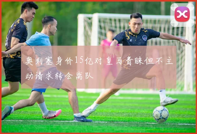 奥利塞身价15亿对皇马青睐但不主动请求转会离队