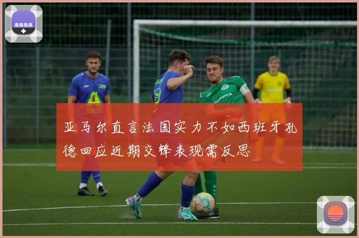 亚马尔直言法国实力不如西班牙孔德回应近期交锋表现需反思