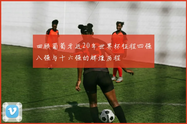 回顾葡萄牙近20年世界杯征程四强八强与十六强的辉煌历程