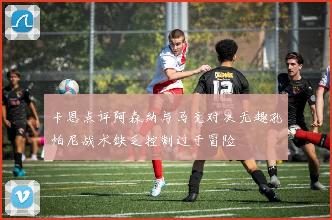 卡恩点评阿森纳与马竞对决无趣孔帕尼战术缺乏控制过于冒险