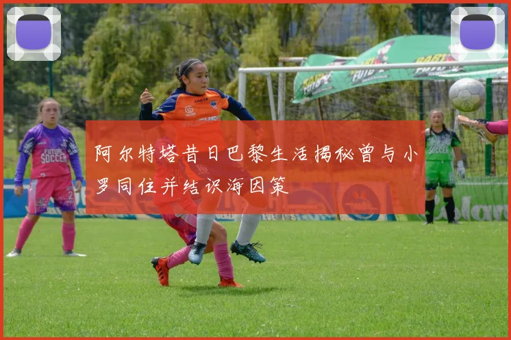 阿尔特塔昔日巴黎生活揭秘曾与小罗同住并结识海因策