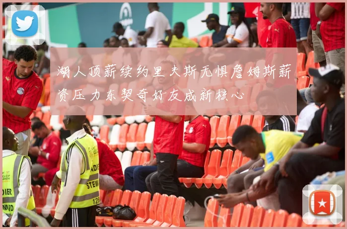 湖人顶薪续约里夫斯无惧詹姆斯薪资压力东契奇好友成新核心