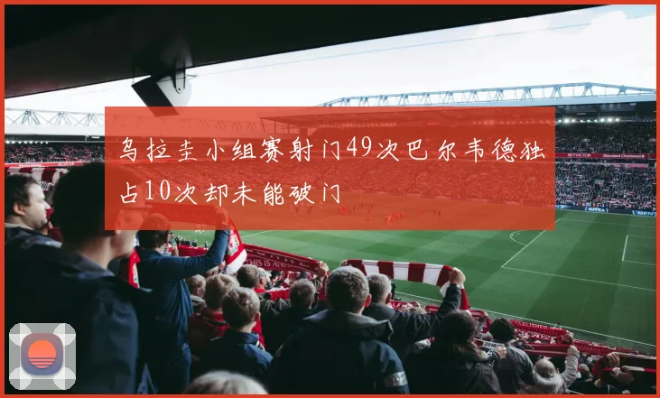 乌拉圭小组赛射门49次巴尔韦德独占10次却未能破门