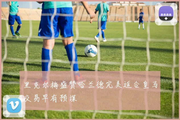 里克尔梅盛赞哈兰德完美适合皇马交易早有预谋