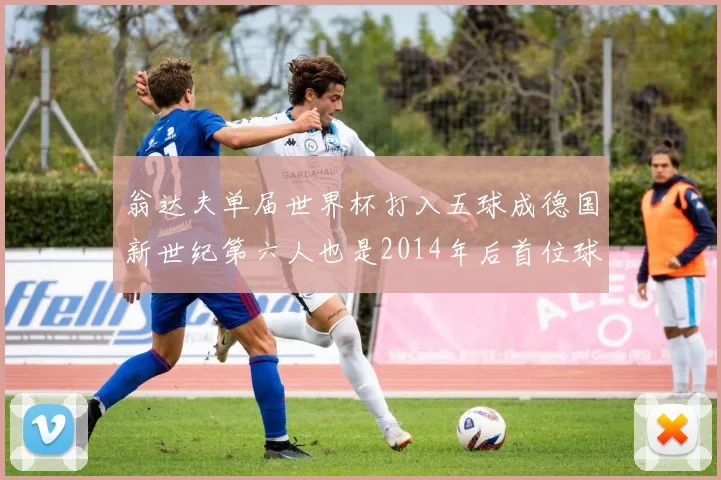 翁达夫单届世界杯打入五球成德国新世纪第六人也是2014年后首位球员