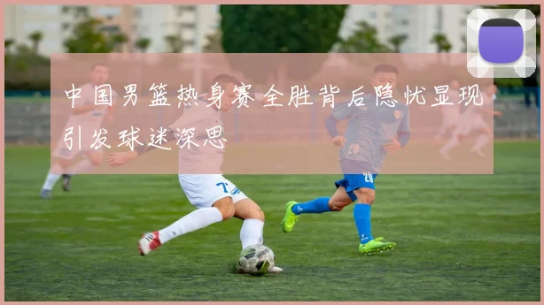 中国男篮热身赛全胜背后隐忧显现引发球迷深思