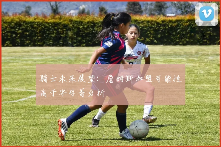 骑士未来展望：詹姆斯加盟可能性高于字母哥分析