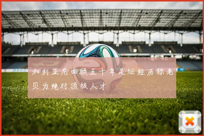 加利亚尼回顾五十年足坛经历称老贝为绝对顶级人才