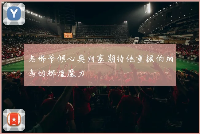 老佛爷倾心奥利塞期待他重振伯纳乌的辉煌魔力
