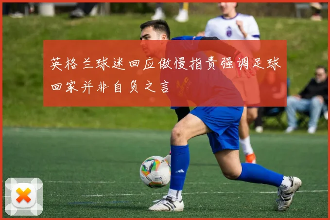 英格兰球迷回应傲慢指责强调足球回家并非自负之言