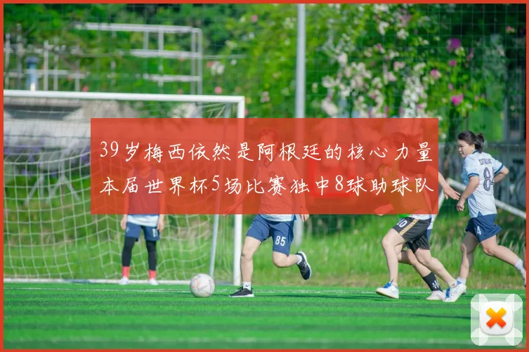 39岁梅西依然是阿根廷的核心力量本届世界杯5场比赛独中8球助球队狂轰14球