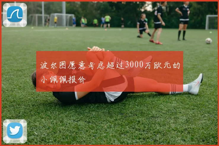 波尔图愿意考虑超过3000万欧元的小佩佩报价