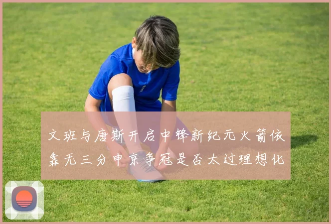文班与唐斯开启中锋新纪元火箭依靠无三分申京争冠是否太过理想化