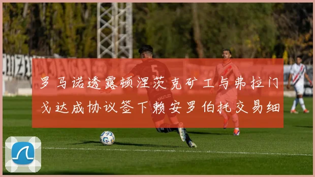 罗马诺透露顿涅茨克矿工与弗拉门戈达成协议签下赖安罗伯托交易细节