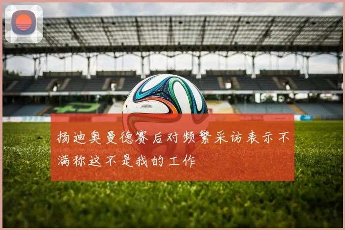 扬迪奥曼德赛后对频繁采访表示不满称这不是我的工作