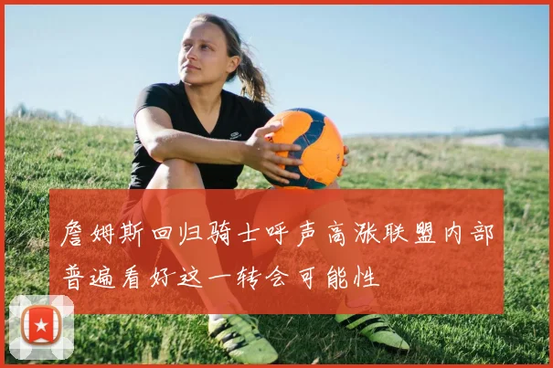 詹姆斯回归骑士呼声高涨联盟内部普遍看好这一转会可能性