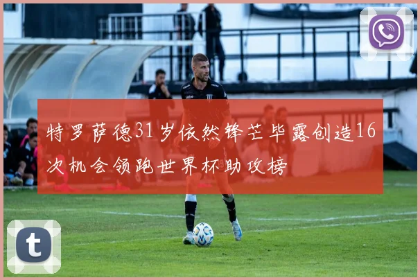 特罗萨德31岁依然锋芒毕露创造16次机会领跑世界杯助攻榜