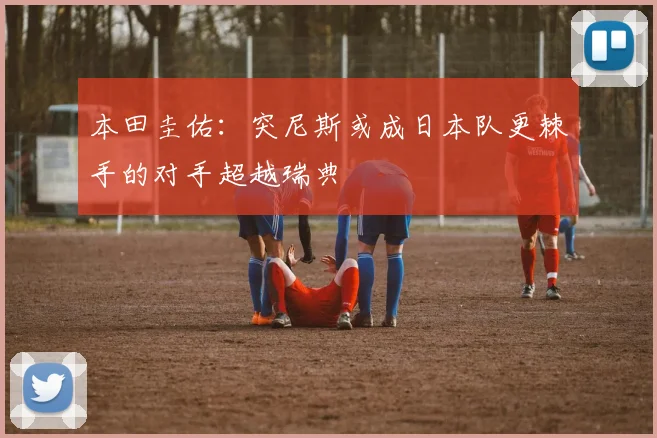 本田圭佑：突尼斯或成日本队更棘手的对手超越瑞典