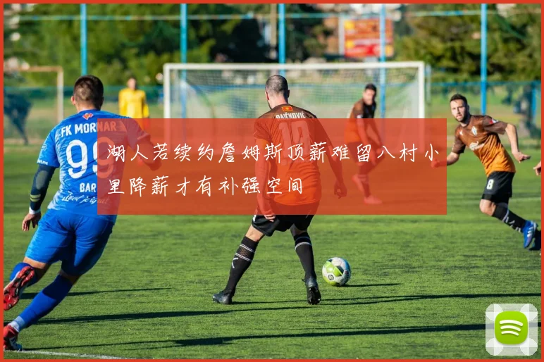 湖人若续约詹姆斯顶薪难留八村小里降薪才有补强空间