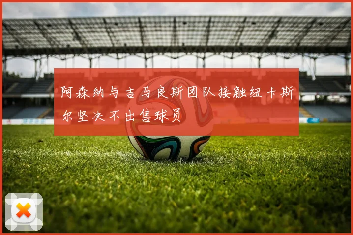阿森纳与吉马良斯团队接触纽卡斯尔坚决不出售球员