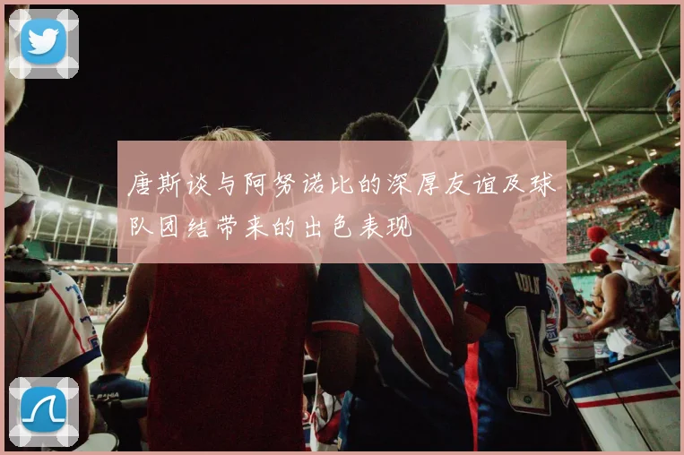 唐斯谈与阿努诺比的深厚友谊及球队团结带来的出色表现