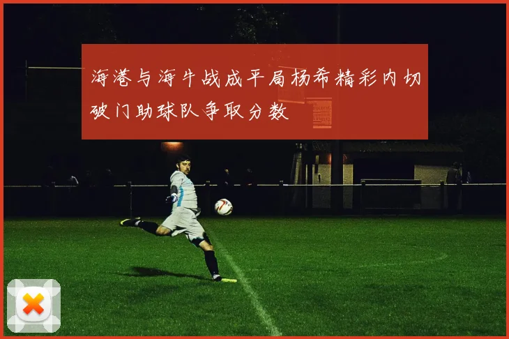 海港与海牛战成平局杨希精彩内切破门助球队争取分数