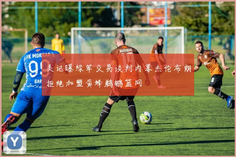 美记曝绿军交易谈判内幕杰伦布朗拒绝加盟黄蜂鹈鹕篮网