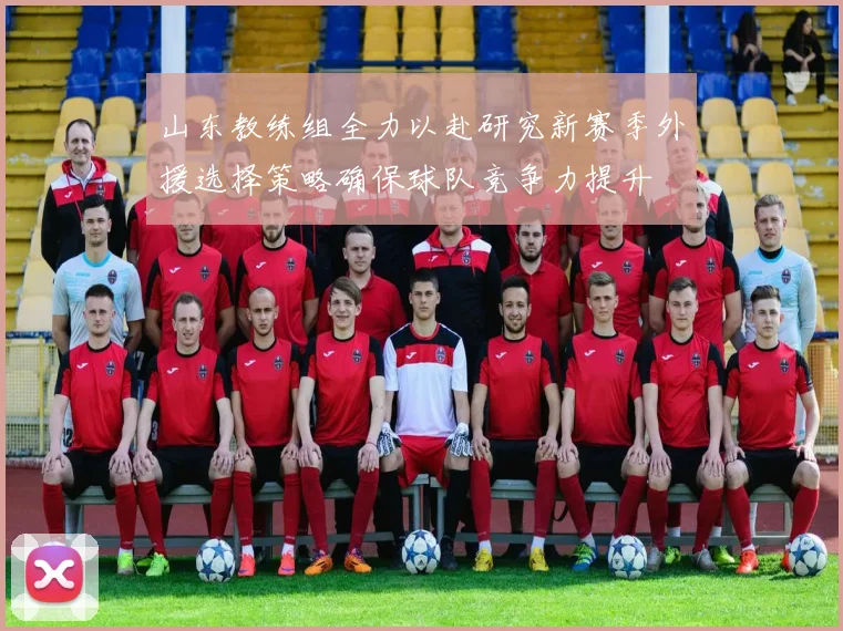 山东教练组全力以赴研究新赛季外援选择策略确保球队竞争力提升