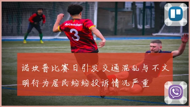 诺坎普比赛日引发交通混乱与不文明行为居民纷纷投诉情况严重