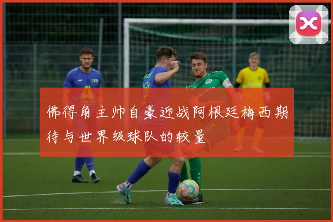佛得角主帅自豪迎战阿根廷梅西期待与世界级球队的较量