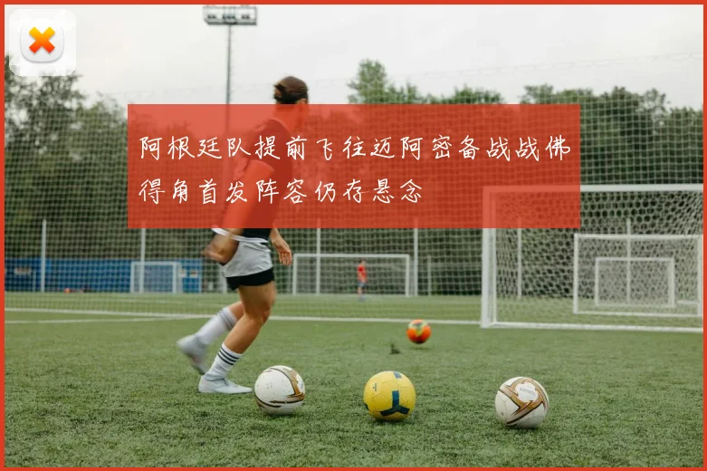 阿根廷队提前飞往迈阿密备战战佛得角首发阵容仍存悬念