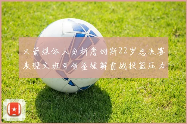 火箭媒体人分析詹姆斯22岁总决赛表现文班可借鉴缓解首战投篮压力