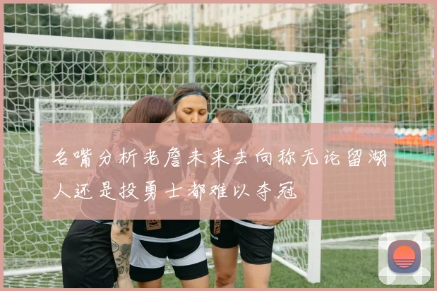 名嘴分析老詹未来去向称无论留湖人还是投勇士都难以夺冠