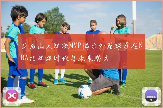 亚历山大蝉联MVP揭示外籍球员在NBA的辉煌时代与未来潜力
